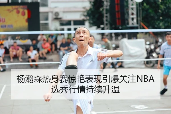 杨瀚森热身赛惊艳表现引爆关注NBA选秀行情持续升温