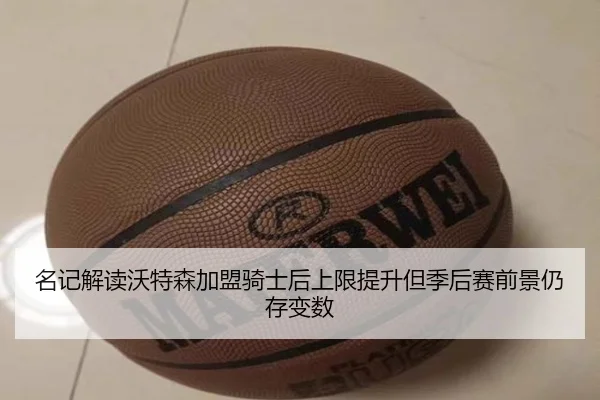 名记解读沃特森加盟骑士后上限提升但季后赛前景仍存变数