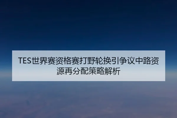 TES世界赛资格赛打野轮换引争议中路资源再分配策略解析