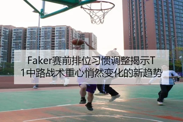 Faker赛前排位习惯调整揭示T1中路战术重心悄然变化的新趋势